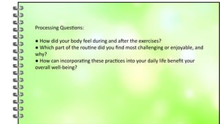 Processing Questions:
● How did your body feel during and after the exercises?
● Which part of the routine did you find most challenging or enjoyable, and
why?
● How can incorporating these practices into your daily life benefit your
overall well-being?
 