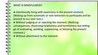 WHAT IS MINDFULNESS?
● Intentionally living with awareness in the present moment.
(Waking up from automatic or rote behaviors to participate and be
present to our own lives.)
● Without judging or or rejecting the moment. (Noticing
consequences, discerning helpfulness and harmfulness-but letting
go of evaluating, avoiding, suppressing, or blocking the present
moment.)
● Without attachment to the moment.
 