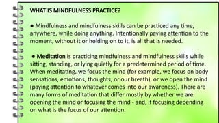 WHAT IS MINDFULNESS PRACTICE?
● Mindfulness and mindfulness skills can be practiced any time,
anywhere, while doing anything. Intentionally paying attention to the
moment, without it or holding on to it, is all that is needed.
● Meditation is practicing mindfulness and mindfulness skills while
sitting, standing, or lying quietly for a predetermined period of time.
When meditating, we focus the mind (for example, we focus on body
sensations, emotions, thoughts, or our breath), or we open the mind
(paying attention to whatever comes into our awareness). There are
many forms of meditation that differ mostly by whether we are
opening the mind or focusing the mind - and, if focusing depending
on what is the focus of our attention.
 
