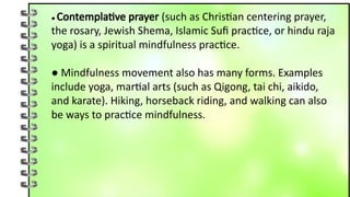 ● Contemplative prayer (such as Christian centering prayer,
the rosary, Jewish Shema, Islamic Sufi practice, or hindu raja
yoga) is a spiritual mindfulness practice.
● Mindfulness movement also has many forms. Examples
include yoga, martial arts (such as Qigong, tai chi, aikido,
and karate). Hiking, horseback riding, and walking can also
be ways to practice mindfulness.
 