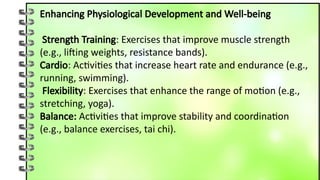 Enhancing Physiological Development and Well-being
Strength Training: Exercises that improve muscle strength
(e.g., lifting weights, resistance bands).
Cardio: Activities that increase heart rate and endurance (e.g.,
running, swimming).
Flexibility: Exercises that enhance the range of motion (e.g.,
stretching, yoga).
Balance: Activities that improve stability and coordination
(e.g., balance exercises, tai chi).
 