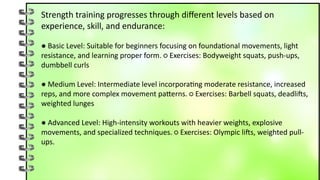 Strength training progresses through different levels based on
experience, skill, and endurance:
● Basic Level: Suitable for beginners focusing on foundational movements, light
resistance, and learning proper form. ○ Exercises: Bodyweight squats, push-ups,
dumbbell curls
● Medium Level: Intermediate level incorporating moderate resistance, increased
reps, and more complex movement patterns. ○ Exercises: Barbell squats, deadlifts,
weighted lunges
● Advanced Level: High-intensity workouts with heavier weights, explosive
movements, and specialized techniques. ○ Exercises: Olympic lifts, weighted pull-
ups.
 