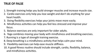 TRUE OF FALSE
1. Strength training helps you build stronger muscles and increase muscle size.
2. Cardio exercises only help you lose weight and don’t do anything for your
heart health.
3. Doing flexibility exercises helps your joints move more easily.
4. Mindfulness activities can help you feel less stressed and improve your
focus.
5. Balance exercises are only important for older adults.
6. Yoga combines moving your body with mindfulness and breathing exercises.
7. Running is a type of strength training exercise.
8. Deep breathing is a mindfulness activity that helps calm your mind.
9. Flexibility exercises can help ease muscle stiffness.
10. A good fitness routine should include strength, cardio, flexibility, balance,
and mindfulness activities.
 