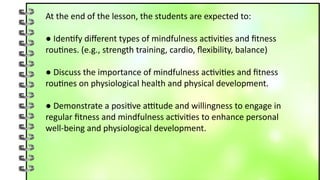 At the end of the lesson, the students are expected to:
● Identify different types of mindfulness activities and fitness
routines. (e.g., strength training, cardio, flexibility, balance)
● Discuss the importance of mindfulness activities and fitness
routines on physiological health and physical development.
● Demonstrate a positive attitude and willingness to engage in
regular fitness and mindfulness activities to enhance personal
well-being and physiological development.
 