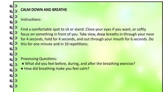 CALM DOWN AND BREATHE
Instructions:
Find a comfortable spot to sit or stand. Close your eyes if you want, or softly
focus on something in front of you. Take slow, deep breaths in through your nose
for 4 seconds, hold for 4 seconds, and out through your mouth for 6 seconds. Do
this for one minute and in 10 repetitions.
Processing Questions:
● What did you feel before, during, and after the breathing exercise?
● How did breathing make you feel calm?
 