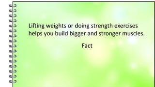 Lifting weights or doing strength exercises
helps you build bigger and stronger muscles.
Fact
 
