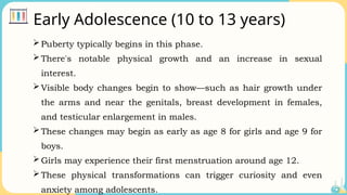 Early Adolescence (10 to 13 years)
Puberty typically begins in this phase.
There's notable physical growth and an increase in sexual
interest.
Visible body changes begin to show—such as hair growth under
the arms and near the genitals, breast development in females,
and testicular enlargement in males.
These changes may begin as early as age 8 for girls and age 9 for
boys.
Girls may experience their first menstruation around age 12.
These physical transformations can trigger curiosity and even
anxiety among adolescents.
 