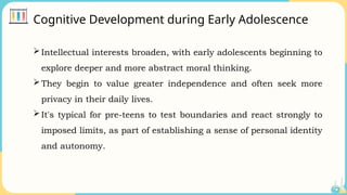 Cognitive Development during Early Adolescence
Intellectual interests broaden, with early adolescents beginning to
explore deeper and more abstract moral thinking.
They begin to value greater independence and often seek more
privacy in their daily lives.
It's typical for pre-teens to test boundaries and react strongly to
imposed limits, as part of establishing a sense of personal identity
and autonomy.
 