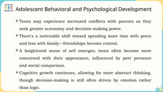Adolescent Behavioral and Psychological Development
Teens may experience increased conflicts with parents as they
seek greater autonomy and decision-making power.
There's a noticeable shift toward spending more time with peers
and less with family—friendships become central.
A heightened sense of self emerges; teens often become more
concerned with their appearance, influenced by peer pressure
and social comparison.
Cognitive growth continues, allowing for more abstract thinking,
though decision-making is still often driven by emotion rather
than logic.
 