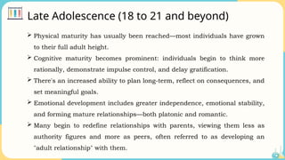 Late Adolescence (18 to 21 and beyond)
 Physical maturity has usually been reached—most individuals have grown
to their full adult height.
 Cognitive maturity becomes prominent: individuals begin to think more
rationally, demonstrate impulse control, and delay gratification.
 There's an increased ability to plan long-term, reflect on consequences, and
set meaningful goals.
 Emotional development includes greater independence, emotional stability,
and forming mature relationships—both platonic and romantic.
 Many begin to redefine relationships with parents, viewing them less as
authority figures and more as peers, often referred to as developing an
"adult relationship" with them.
 