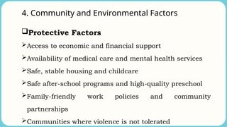 4. Community and Environmental Factors
Protective Factors
Access to economic and financial support
Availability of medical care and mental health services
Safe, stable housing and childcare
Safe after-school programs and high-quality preschool
Family-friendly work policies and community
partnerships
Communities where violence is not tolerated
 