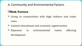 4. Community and Environmental Factors
Risk Factors
 Living in communities with high violence and crime
rates
 Limited educational and economic opportunities
 Exposure to environmental toxins affecting
development
 