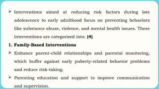  Interventions aimed at reducing risk factors during late
adolescence to early adulthood focus on preventing behaviors
like substance abuse, violence, and mental health issues. These
interventions are categorized into: (4)
1. Family-Based Interventions
 Enhance parent-child relationships and parental monitoring,
which buffer against early puberty-related behavior problems
and reduce risk-taking.
 Parenting education and support to improve communication
and supervision.
 