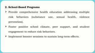 2. School-Based Programs
 Provide comprehensive health education addressing multiple
risk behaviors (substance use, sexual health, violence
prevention).
 Foster positive school climate, peer support, and student
engagement to reduce risk behaviors.
 Implement booster sessions to sustain long-term effects.
 