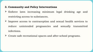 3. Community and Policy Interventions
 Enforce laws increasing minimum legal drinking age and
restricting access to substances.
 Improve access to contraception and sexual health services to
reduce unintended pregnancies and sexually transmitted
infections.
 Create safe recreational spaces and after-school programs.
 