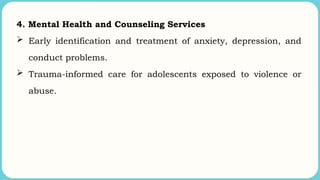 4. Mental Health and Counseling Services
 Early identification and treatment of anxiety, depression, and
conduct problems.
 Trauma-informed care for adolescents exposed to violence or
abuse.
 