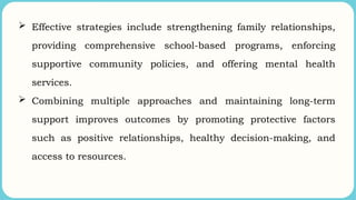  Effective strategies include strengthening family relationships,
providing comprehensive school-based programs, enforcing
supportive community policies, and offering mental health
services.
 Combining multiple approaches and maintaining long-term
support improves outcomes by promoting protective factors
such as positive relationships, healthy decision-making, and
access to resources.
 