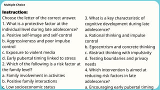 Multiple Choice
Instruction:
Choose the letter of the correct answer.
1. What is a protective factor at the
individual level during late adolescence?
a. Positive self-image and self-control
b. Aggressiveness and poor impulse
control
c. Exposure to violent media
d. Early pubertal timing linked to stress
2. Which of the following is a risk factor at
the family level?
a. Family involvement in activities
b. Positive family interactions
c. Low socioeconomic status
3. What is a key characteristic of
cognitive development during late
adolescence?
a. Rational thinking and impulse
control
b. Egocentrism and concrete thinking
c. Abstract thinking with impulsivity
d. Testing boundaries and privacy
needs
4. Which intervention is aimed at
reducing risk factors in late
adolescence?
a. Encouraging early pubertal timing
 