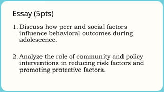 Essay (5pts)
1. Discuss how peer and social factors
influence behavioral outcomes during
adolescence.
2. Analyze the role of community and policy
interventions in reducing risk factors and
promoting protective factors.
 