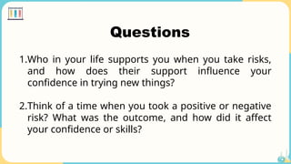 Questions
1.Who in your life supports you when you take risks,
and how does their support influence your
confidence in trying new things?
2.Think of a time when you took a positive or negative
risk? What was the outcome, and how did it affect
your confidence or skills?
 