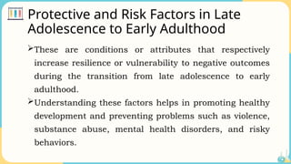 Protective and Risk Factors in Late
Adolescence to Early Adulthood
These are conditions or attributes that respectively
increase resilience or vulnerability to negative outcomes
during the transition from late adolescence to early
adulthood.
Understanding these factors helps in promoting healthy
development and preventing problems such as violence,
substance abuse, mental health disorders, and risky
behaviors.
 