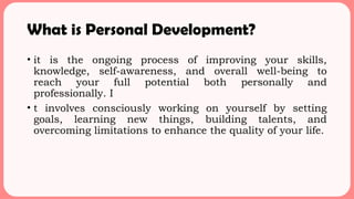 What is Personal Development?
• it is the ongoing process of improving your skills,
knowledge, self-awareness, and overall well-being to
reach your full potential both personally and
professionally. I
• t involves consciously working on yourself by setting
goals, learning new things, building talents, and
overcoming limitations to enhance the quality of your life.
 