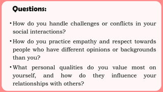 Questions:
• How do you handle challenges or conflicts in your
social interactions?
• How do you practice empathy and respect towards
people who have different opinions or backgrounds
than you?
• What personal qualities do you value most on
yourself, and how do they influence your
relationships with others?
 