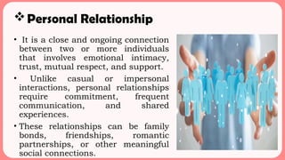 Personal Relationship
• It is a close and ongoing connection
between two or more individuals
that involves emotional intimacy,
trust, mutual respect, and support.
• Unlike casual or impersonal
interactions, personal relationships
require commitment, frequent
communication, and shared
experiences.
• These relationships can be family
bonds, friendships, romantic
partnerships, or other meaningful
social connections.
 