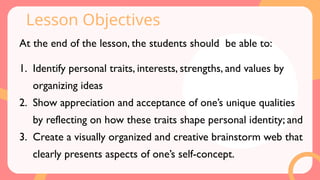 Lesson Objectives
At the end of the lesson, the students should be able to:
1. Identify personal traits, interests, strengths, and values by
organizing ideas
2. Show appreciation and acceptance of one’s unique qualities
by reflecting on how these traits shape personal identity; and
3. Create a visually organized and creative brainstorm web that
clearly presents aspects of one’s self-concept.
 