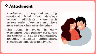 Attachment
• it refers to the deep and enduring
emotional bond that develops
between individuals, where each
person seeks closeness and feels
more secure when near the other.
• This bond is rooted in early
experiences with primary caregivers
but extends into adult relationships,
including romantic partnerships,
friendships, and close family ties.
 