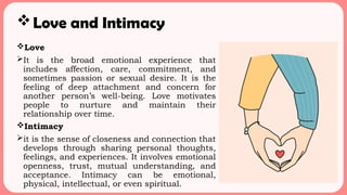 Love and Intimacy
Love
It is the broad emotional experience that
includes affection, care, commitment, and
sometimes passion or sexual desire. It is the
feeling of deep attachment and concern for
another person’s well-being. Love motivates
people to nurture and maintain their
relationship over time.
Intimacy
it is the sense of closeness and connection that
develops through sharing personal thoughts,
feelings, and experiences. It involves emotional
openness, trust, mutual understanding, and
acceptance. Intimacy can be emotional,
physical, intellectual, or even spiritual.
 