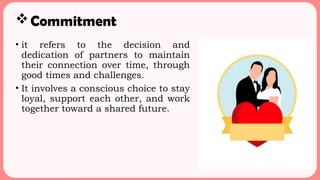 Commitment
• it refers to the decision and
dedication of partners to maintain
their connection over time, through
good times and challenges.
• It involves a conscious choice to stay
loyal, support each other, and work
together toward a shared future.
 