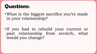 Questions:
•What is the biggest sacrifice you’ve made
in your relationship?
•If you had to rebuild your current or
past relationship from scratch, what
would you change?
 