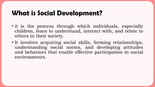 What is Social Development?
• it is the process through which individuals, especially
children, learn to understand, interact with, and relate to
others in their society.
• It involves acquiring social skills, forming relationships,
understanding social norms, and developing attitudes
and behaviors that enable effective participation in social
environments.
 