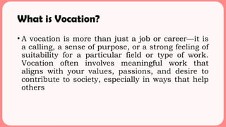 What is Vocation?
• A vocation is more than just a job or career—it is
a calling, a sense of purpose, or a strong feeling of
suitability for a particular field or type of work.
Vocation often involves meaningful work that
aligns with your values, passions, and desire to
contribute to society, especially in ways that help
others
 