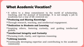 What Academic Vocation?
• It refers to a deep commitment to the world of scholarship,
teaching, and the pursuit of knowledge. It is not simply a job in
academia but a way of life centered on:
Producing and Sharing Knowledge
Through research, teaching, and intellectual engagement.
Dedication to Students and Learning
Inspiring others, fostering curiosity, and guiding intellectual
growth.
Intellectual Integrity and Curiosity
Pursuing truth, clarity, and rigorous reasoning.
Lifelong Learnin
Continually developing expertise and contributing to the academic
community.
 