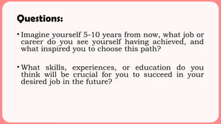 Questions:
• Imagine yourself 5-10 years from now, what job or
career do you see yourself having achieved, and
what inspired you to choose this path?
• What skills, experiences, or education do you
think will be crucial for you to succeed in your
desired job in the future?
 