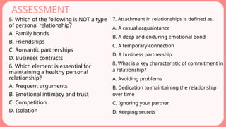 ASSESSMENT
5. Which of the following is NOT a type
of personal relationship?
A. Family bonds
B. Friendships
C. Romantic partnerships
D. Business contracts
6. Which element is essential for
maintaining a healthy personal
relationship?
A. Frequent arguments
B. Emotional intimacy and trust
C. Competition
D. Isolation
7. Attachment in relationships is defined as:
A. A casual acquaintance
B. A deep and enduring emotional bond
C. A temporary connection
D. A business partnership
8. What is a key characteristic of commitment in
a relationship?
A. Avoiding problems
B. Dedication to maintaining the relationship
over time
C. Ignoring your partner
D. Keeping secrets
 