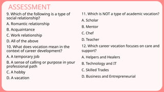 ASSESSMENT
9. Which of the following is a type of
social relationship?
A. Romantic relationship
B. Acquaintance
C. Work relationship
D. All of the above
10. What does vocation mean in the
context of career development?
A. A temporary job
B. A sense of calling or purpose in your
professional path
C. A hobby
D. A vacation
11. Which is NOT a type of academic vocation?
A. Scholar
B. Mentor
C. Chef
D. Teacher
12. Which career vocation focuses on care and
support?
A. Helpers and Healers
B. Technology and IT
C. Skilled Trades
D. Business and Entrepreneurial
 