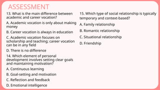 ASSESSMENT
13. What is the main difference between
academic and career vocation?
A. Academic vocation is only about making
money
B. Career vocation is always in education
C. Academic vocation focuses on
scholarship and teaching; career vocation
can be in any field
D. There is no difference
14. Which element of personal
development involves setting clear goals
and maintaining motivation?
A. Continuous learning
B. Goal-setting and motivation
C. Reflection and feedback
D. Emotional intelligence
15. Which type of social relationship is typically
temporary and context-based?
A. Family relationship
B. Romantic relationship
C. Situational relationship
D. Friendship
 