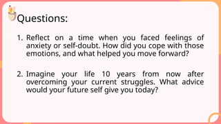 Questions:
1. Reflect on a time when you faced feelings of
anxiety or self-doubt. How did you cope with those
emotions, and what helped you move forward?
2. Imagine your life 10 years from now after
overcoming your current struggles. What advice
would your future self give you today?
 