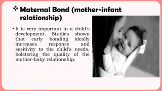 Maternal Bond (mother-infant
relationship)
• It is very important in a child’s
development. Studies shown
that early bonding ideally
increases response and
sesitivity to the child’s needs,
bolstering the quality of the
mother-baby relationship.
 