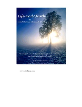Life and Death
            By
Sheik Muhammad Mitwaly Ash-Sha‘râwy




 “In worldly life I am but a traveler who sought shade under a tree
               then he departed and left it behind.”


                      The Prophet Muhammad
              (May Allah bless him and grant him peace)




  www.islambasics.com
 
