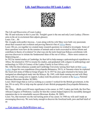 Life And Discoveries Of Louis Leakey
The Life and Discoveries of Louis Leakey
Me: Hi and welcome to this is your life. Tonight's guest is the one and only Louis Leakey. (Throws
arms in the air in excitement then adjusts glasses).
Louis: Um ... Hi
Me: (Laughs awkwardly) Anyway... Louis along with his wife Mary were both very passionate
about their research into evolution and proving Darwin's Out of Africa theory.
Louis: Oh yes, yes together we created many research questions we wished to investigate. Some of
these questions were how do the remains of animals and or tools excavated in Africa inform and
contribute to theory of evolution? In what ways do the tools found near Kikuyu corroborate with
previous discovers to initiate the fundamental ideas of the out of Africa ... Show more content on
Helpwriting.net ...
In 1922 he started studies at Cambridge, he then left to help manage a paleontological expedition to
Africa. He returned in 1925 to resume his studies, and graduated with a degree in anthropology and
archaeology in 1926 (A Century of the Leakey Family in East Africa, n.d.).
Me: After his then infamous scandal and Cambridge University turning their back on him Louis
Leakey began his own expeditions (Encyclopedia Britannica, 2013), in Tanzania where he explored
the fossil rich strata of Olduvai Gorge (Figure 4). In 1937 he once gain returned to his home and
instigated an ethnological study into the Kikuyu. By 1945, with funds running out and wife Mary
along with two young sons to support, Leakey took the position of curator at the Kenya National
Museum (Bowman–Kruhm, M.2005).
Louis: Don't forget that as well as working as a curator I worked for the British government, in the
late 30's to early 50's to help stop the spread of anti–British propaganda (Encyclopedia Britannica,
2013).
Me: Okay.... (Rolls eyes) Of more significance to his career, in 1947, Leakey put forth, the first Pan–
African Congress of Prehistory. Luckily for him this venture helped improve his incredibly damaged
reputation due to its remarkable success (Bowman–Kruhm, M. 2005).
Louis: Yes, that moment was the real turning point of my career. In 1948 my wife and I made an
encouraging discovery. We were lucky enough to discover the fossilized teeth, jaws and half skull of
an
... Get more on HelpWriting.net ...
 