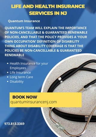 LIFE AND HEALTH INSURANCE
SERVICES IN NJ
Health Insurance for your
Employees
Life Insurance
Long term Care
Disability
QUANTUM’S TEAM WILL EXPLAIN THE IMPORTANCE
OF NON-CANCELLABLE & GUARANTEED RENEWABLE
POLICIES, AND THAT THE POLICY PROVIDES A ‘YOUR
OWN OCCUPATION’ DEFINITION OF DISABILITY
THING ABOUT DISABILITY COVERAGE IS THAT THE
POLICIES BE NON-CANCELLABLE & GUARANTEED
RENEWABLE
BOOK NOW
quantuminsurancenj.com
973.813.3369
Quantum Insurance
 