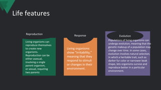 Life features
Reproduction
Evolution
Response
Living organisms can
reproduce themselves
to create new
organisms.
Reproduction can be
either asexual,
involving a single
parent organism,
or sexual, requiring
two parents
Living organisms
show “irritability,”
meaning that they
respond to stimuli
or changes in their
environment.
Populations of living organisms can
undergo evolution, meaning that the
genetic makeup of a population may
change over time. In some cases,
evolution involves natural selection,
in which a heritable trait, such as
darker fur color or narrower beak
shape, lets organisms survive and
reproduce better in a particular
environment.
 