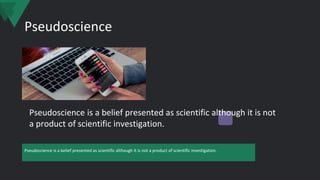 Pseudoscience
Pseudoscience is a belief presented as scientific although it is not a product of scientific investigation.
Pseudoscience is a belief presented as scientific although it is not
a product of scientific investigation.
 