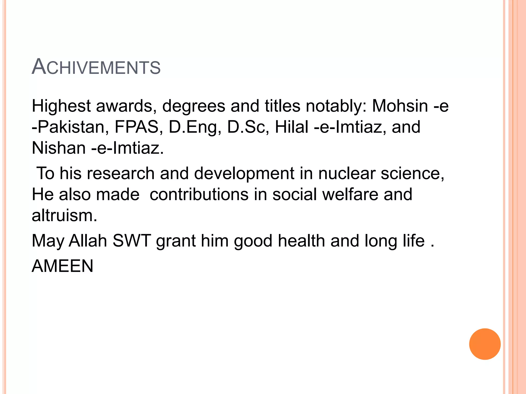 ACHIVEMENTS
Highest awards, degrees and titles notably: Mohsin -e
-Pakistan, FPAS, D.Eng, D.Sc, Hilal -e-Imtiaz, and
Nishan -e-Imtiaz.
To his research and development in nuclear science,
He also made contributions in social welfare and
altruism.
May Allah SWT grant him good health and long life .
AMEEN
 