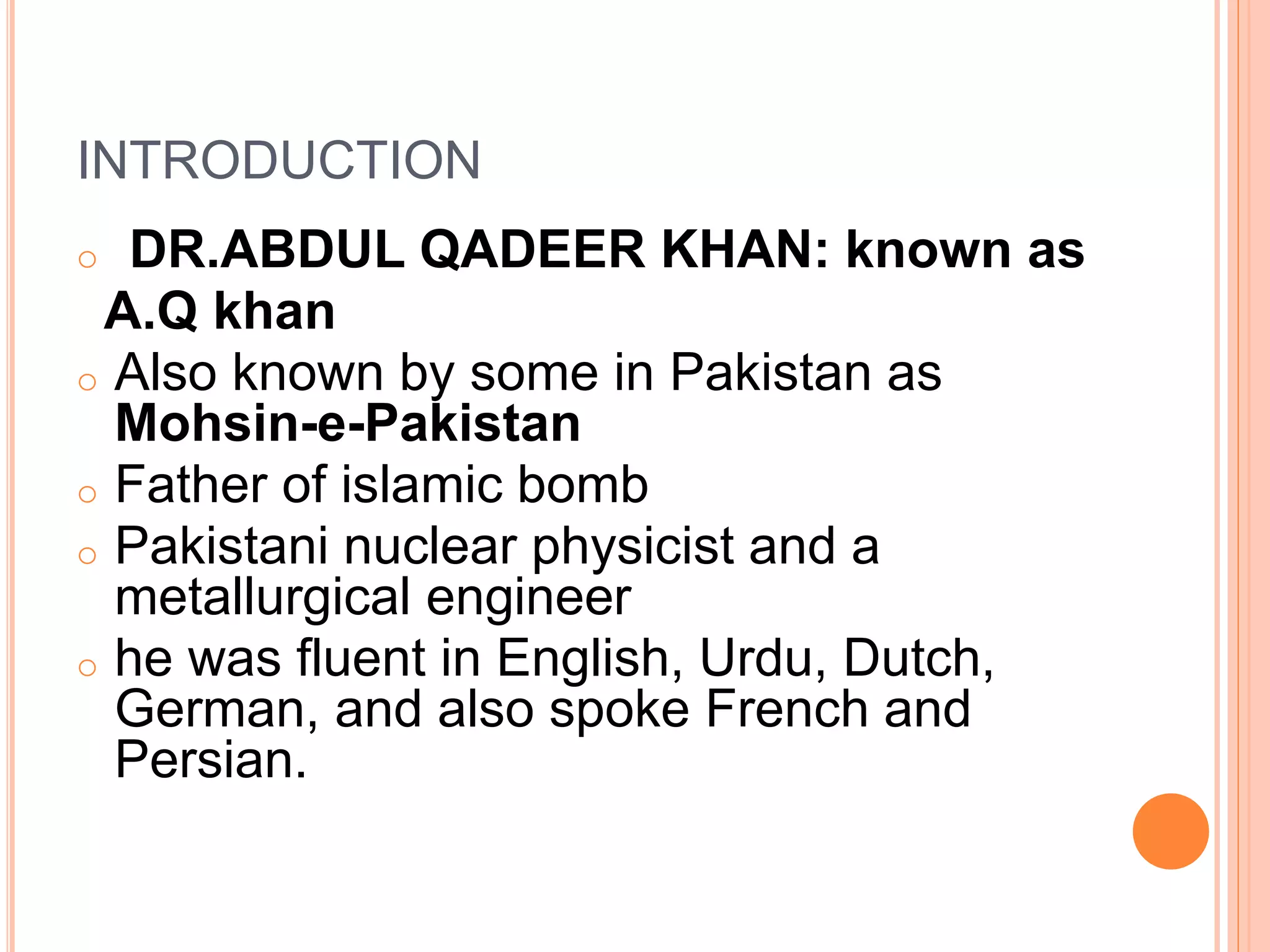 INTRODUCTION
o DR.ABDUL QADEER KHAN: known as
A.Q khan
o Also known by some in Pakistan as
Mohsin-e-Pakistan
o Father of islamic bomb
o Pakistani nuclear physicist and a
metallurgical engineer
o he was fluent in English, Urdu, Dutch,
German, and also spoke French and
Persian.
 