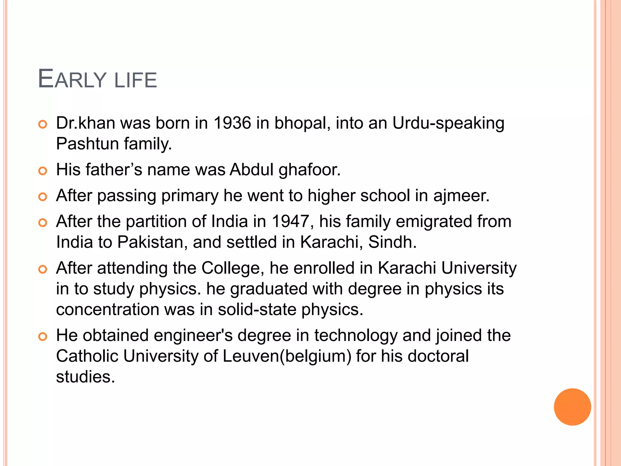 EARLY LIFE
 Dr.khan was born in 1936 in bhopal, into an Urdu-speaking
Pashtun family.
 His father’s name was Abdul ghafoor.
 After passing primary he went to higher school in ajmeer.
 After the partition of India in 1947, his family emigrated from
India to Pakistan, and settled in Karachi, Sindh.
 After attending the College, he enrolled in Karachi University
in to study physics. he graduated with degree in physics its
concentration was in solid-state physics.
 He obtained engineer's degree in technology and joined the
Catholic University of Leuven(belgium) for his doctoral
studies.
 